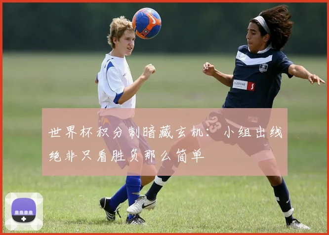 世界杯积分制暗藏玄机：小组出线绝非只看胜负那么简单