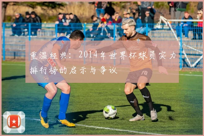 重温经典：2014年世界杯球员实力排行榜的启示与争议